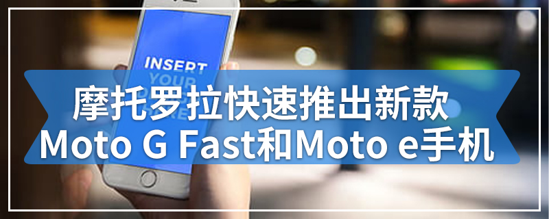 摩托罗拉快速推出新款Moto G Fast和Moto e手机