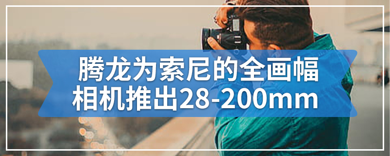 腾龙为索尼的全画幅相机推出28-200mm