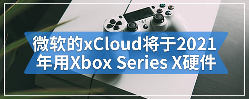微软的xCloud项目将于2021年使用Xbox Series X硬件