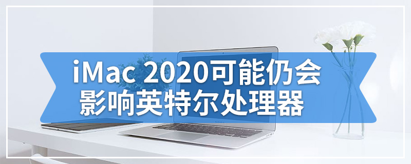 iMac 2020可能仍会影响英特尔处理器