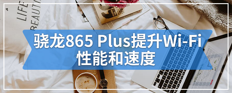 骁龙865 Plus提升Wi-Fi性能和速度