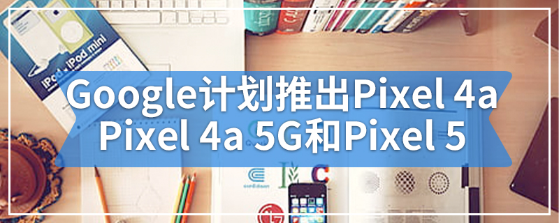Google计划今年推出Pixel 4a，Pixel 4a 5G和Pixel 5