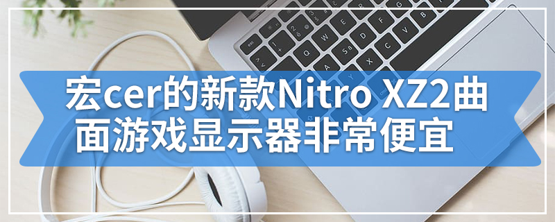 宏cer的新款Nitro XZ2曲面游戏显示器非常便宜