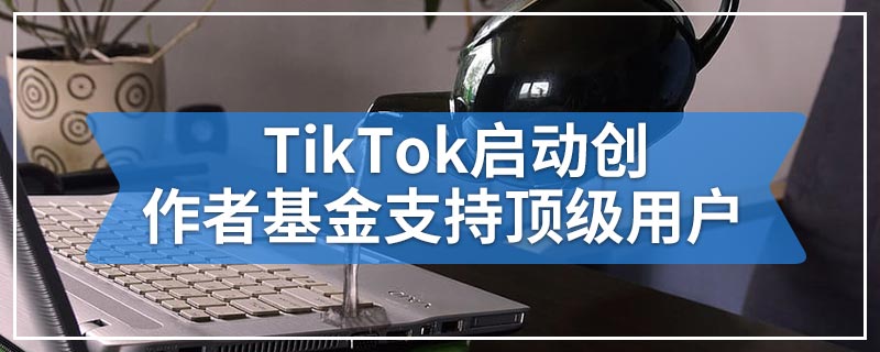 TikTok启动创作者基金支持顶级用户