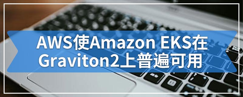AWS使Amazon EKS在Graviton2上普遍可用