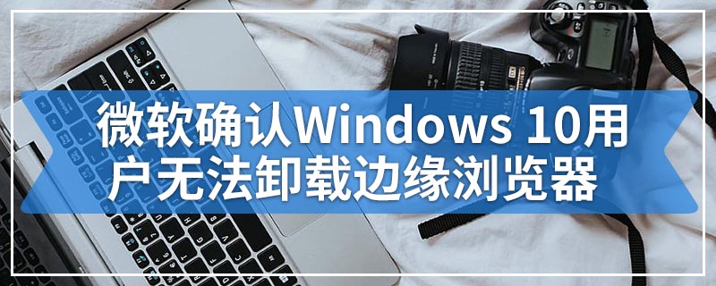 微软确认Windows 10用户无法卸载边缘浏览器