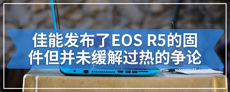 佳能发布了EOS R5的固件但并未缓解过热的争论