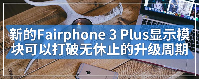 新的Fairphone 3 Plus显示模块化电话可以打破无休止的升级周期