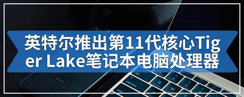 英特尔推出第11代核心Tiger Lake笔记本电脑处理器