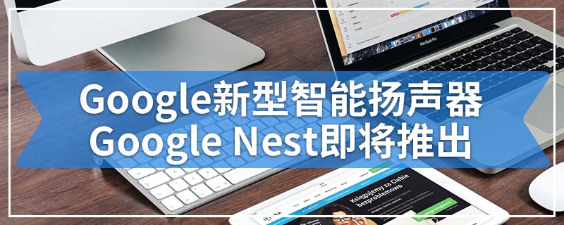 Google新型智能扬声器Google Nest即将推出