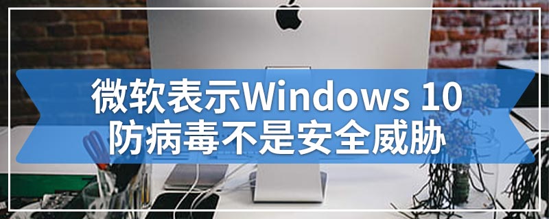 微软表示Windows 10防病毒不是安全威胁