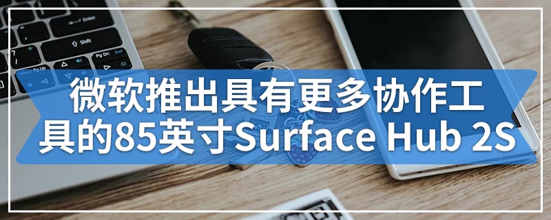 微软推出具有更多协作工具的85英寸Surface Hub 2S