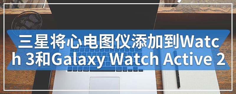 三星将心电图仪添加到Galaxy Watch 3和Galaxy Watch Active 2