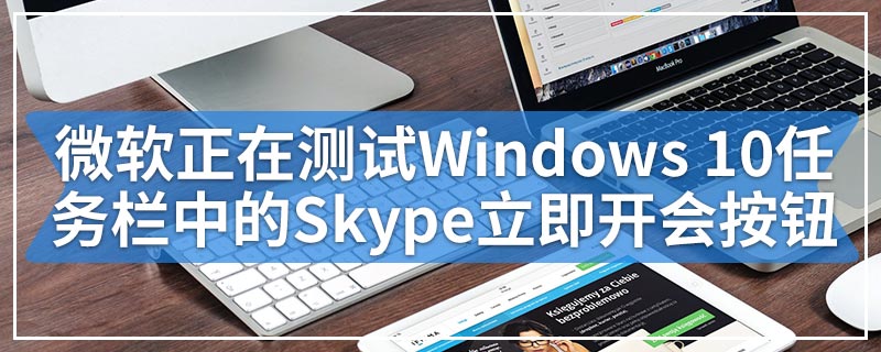微软正在测试Windows 10任务栏中的Skype立即开会按钮