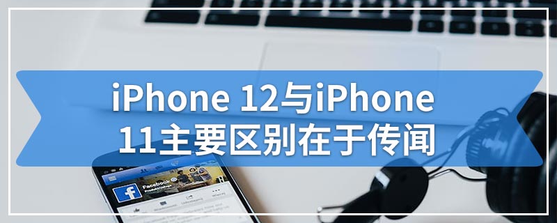 iPhone 12与iPhone 11主要区别在于传闻