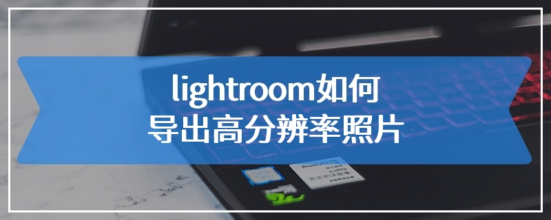lightroom如何导出高分辨率照片