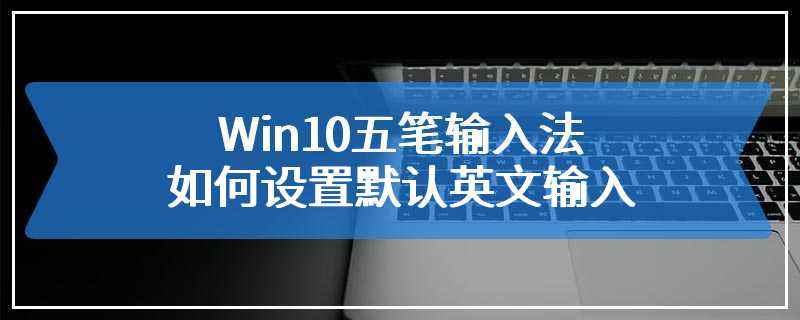Win10五笔输入法如何设置默认英文输入