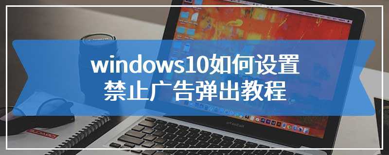windows10如何设置禁止广告弹出教程