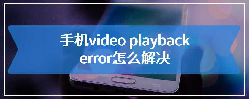 手机video playback error怎么解决