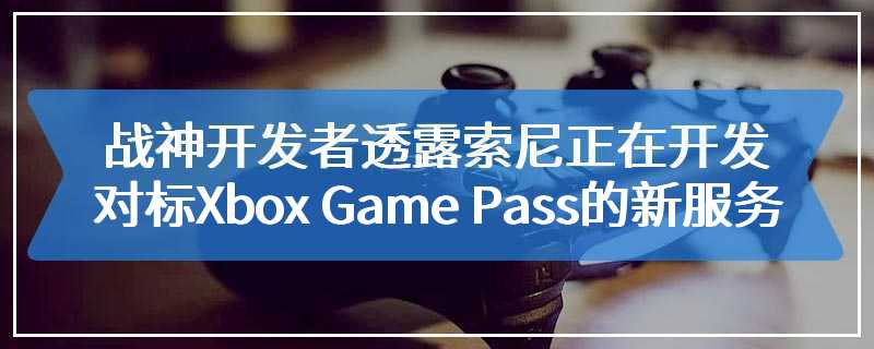 《战神》开发者透露索尼正在开发对标Xbox Game Pass的新服务