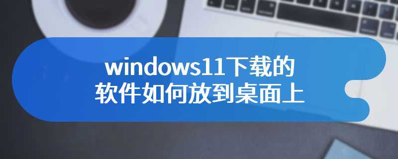 windows11下载的软件如何放到桌面上