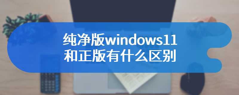 纯净版windows11和正版有什么区别