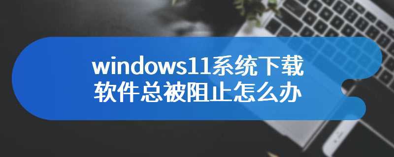 windows11系统下载软件总被阻止怎么办