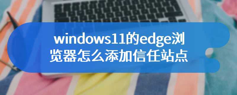 windows11的edge浏览器怎么添加信任站点