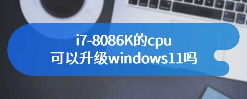 i7-8086K的cpu可以升级windows11吗
