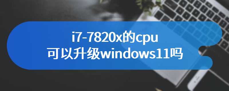 i7-7820x的cpu可以升级windows11吗