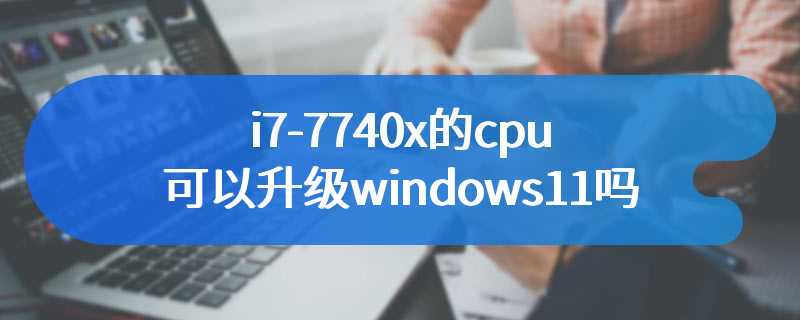 i7-7740x的cpu可以升级windows11吗