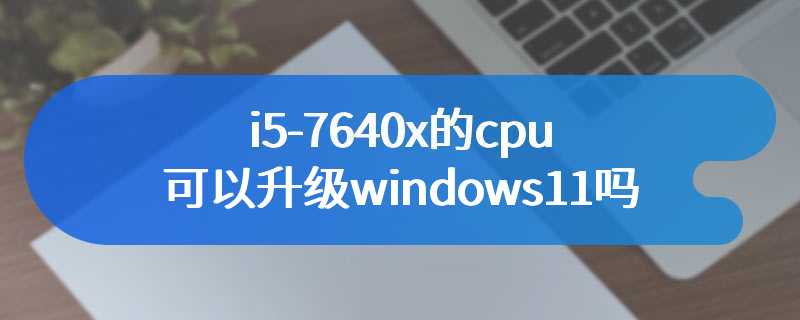 i5-7640x的cpu可以升级windows11吗