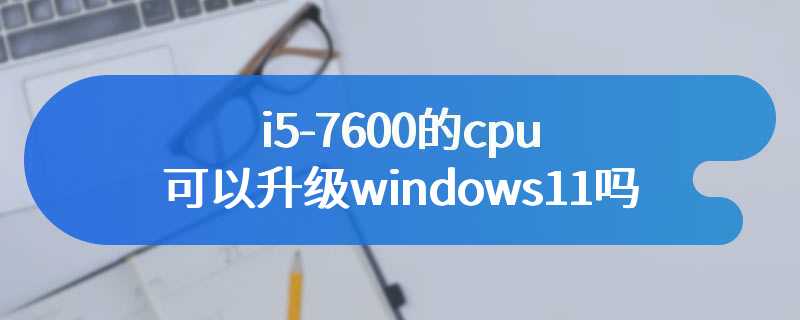 i5-7600的cpu可以升级windows11吗