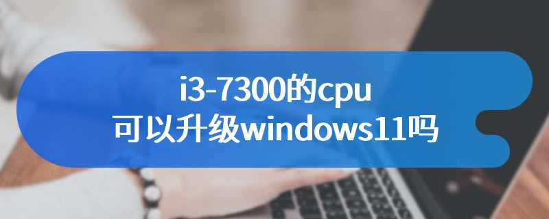 i3-7300的cpu可以升级windows11吗