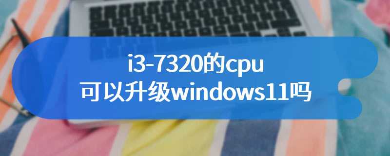 i3-7320的cpu可以升级windows11吗