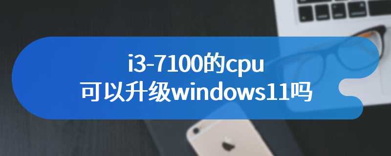 i3-7100的cpu可以升级windows11吗