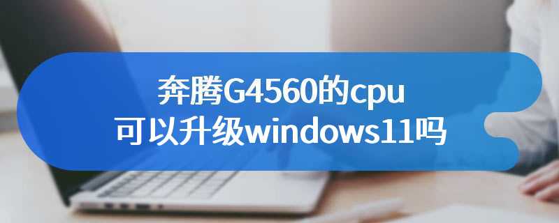 奔腾G4560的cpu可以升级windows11吗