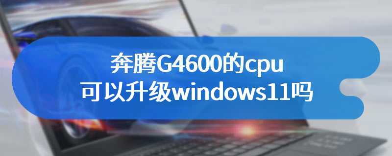 奔腾G4600的cpu可以升级windows11吗