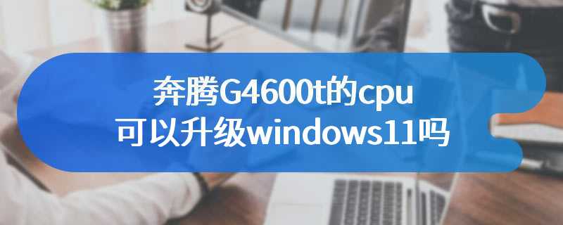 奔腾G4600t的cpu可以升级windows11吗