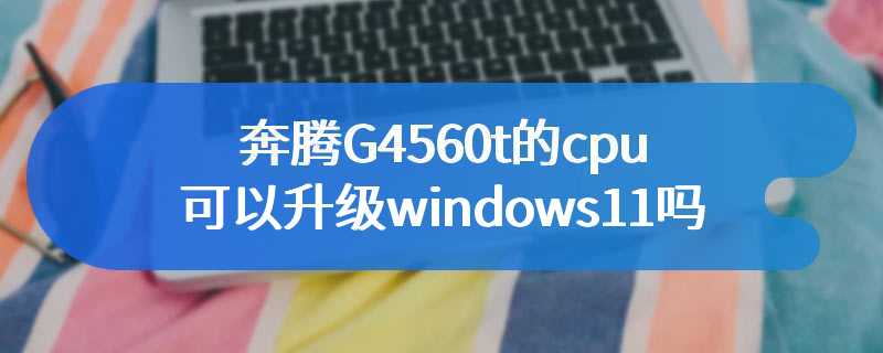 奔腾G4560t的cpu可以升级windows11吗