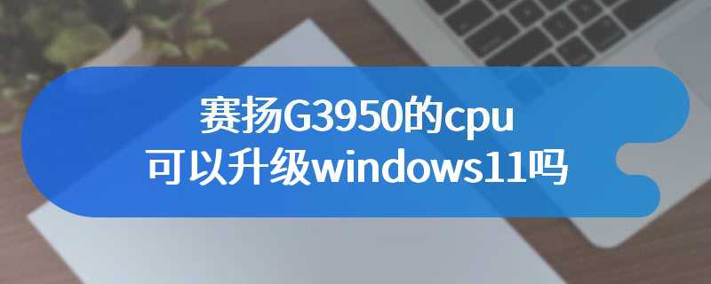 赛扬G3950的cpu可以升级windows11吗