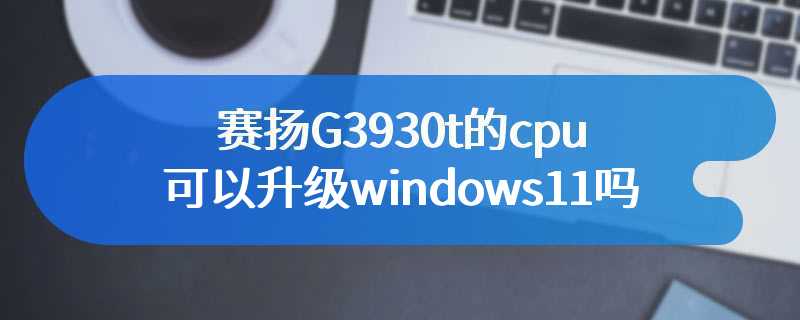 赛扬G3930t的cpu可以升级windows11吗