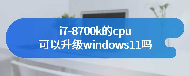 i7-8700k的cpu可以升级windows11吗
