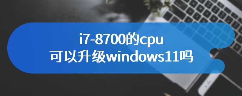 i7-8700的cpu可以升级windows11吗