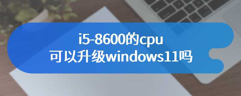 i5-8600的cpu可以升级windows11吗