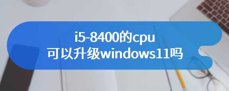 i5-8400的cpu可以升级windows11吗