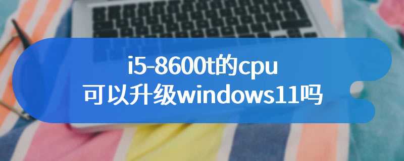 i5-8600t的cpu可以升级windows11吗
