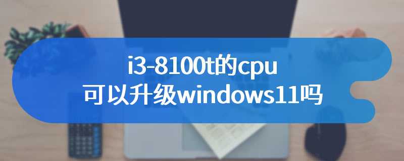 i3-8100t的cpu可以升级windows11吗