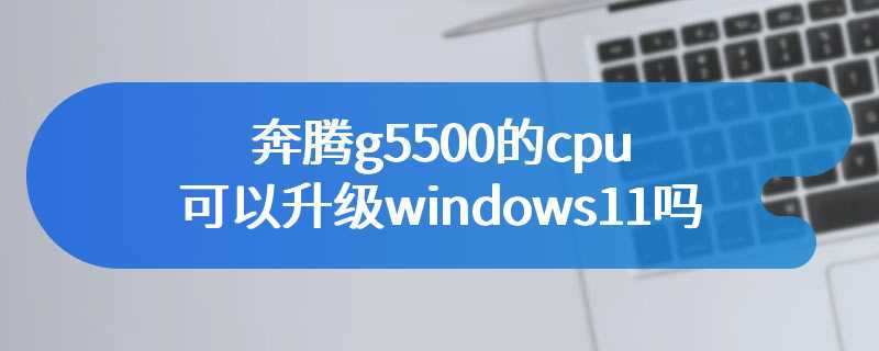 奔腾g5500的cpu可以升级windows11吗