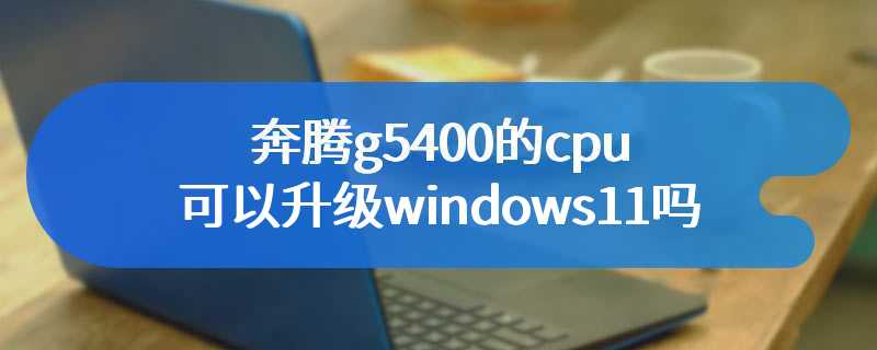 奔腾g5400的cpu可以升级windows11吗